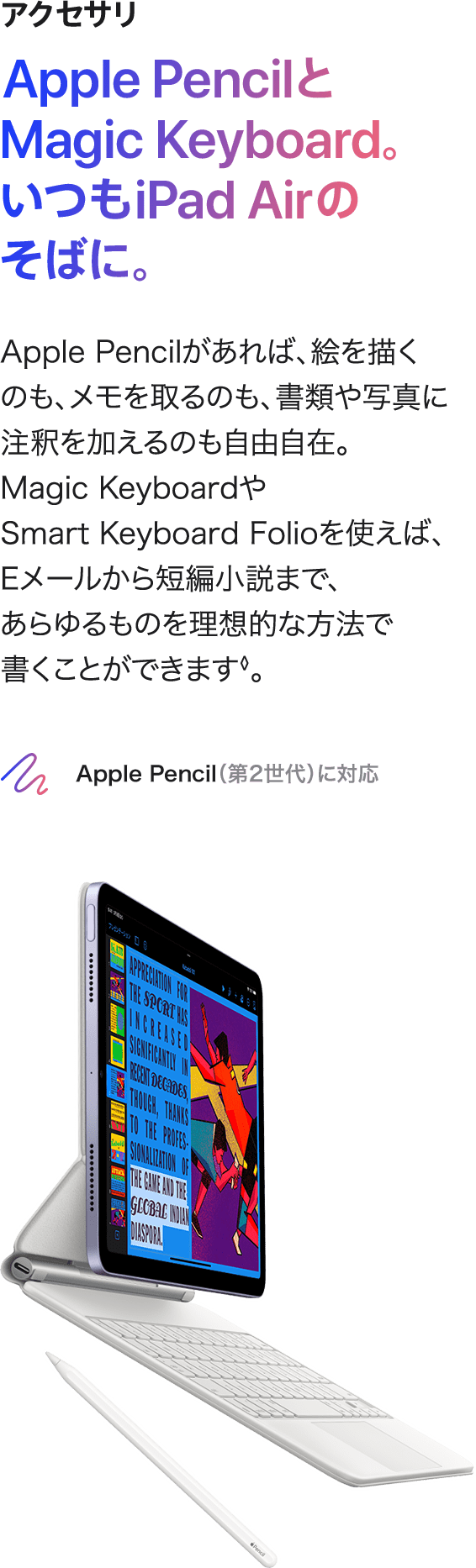アクセサリ Apple Pencilと Magic Keyboard。 いつもiPad Airのそばに。 Apple Pencilがあれば、絵を描くのも、メモを取るのも、書類や写真に注釈を加えるのも自由自在。Magic KeyboardやSmart Keyboard Folioを使えば、Eメールから短編小説まで、あらゆるものを理想的な方法で  書くことができます◊。