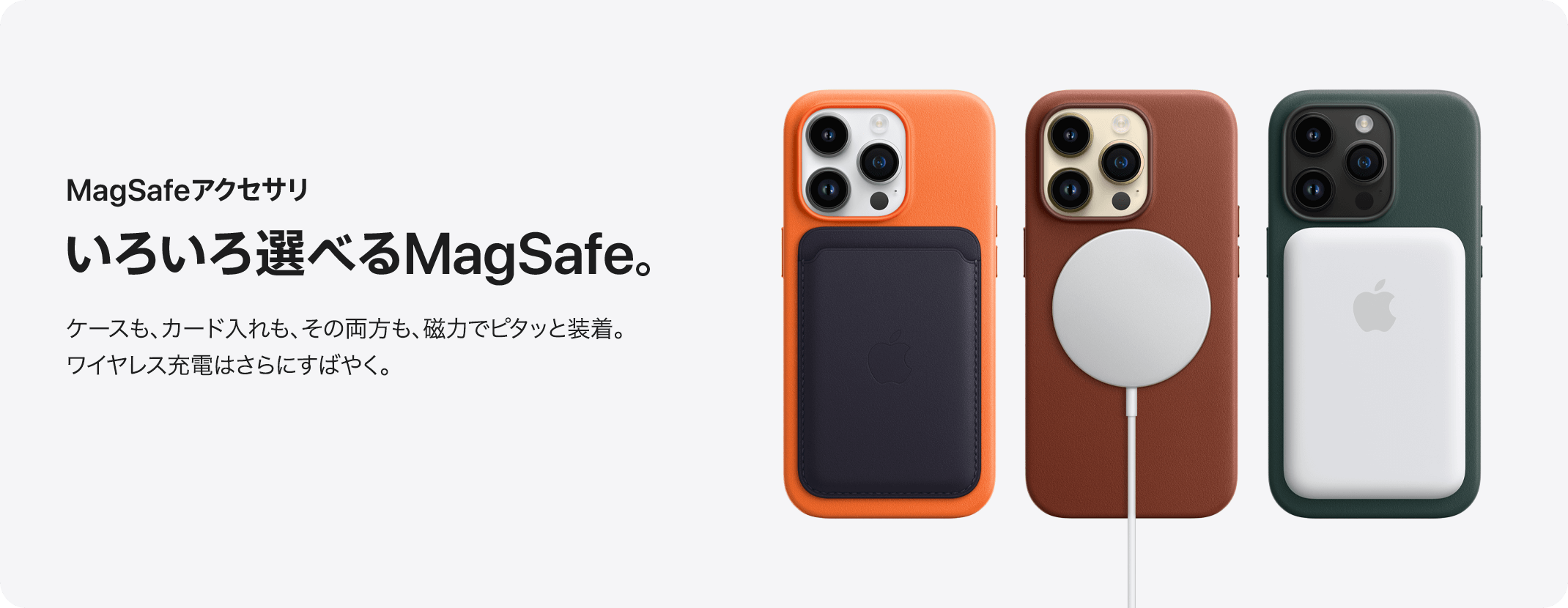 MagSafeアクセサリ いろいろ選べるMagSafe。 ケースも、カード入れも、その両方も、磁力でピタッと装着。ワイヤレス充電はさらにすばやく。