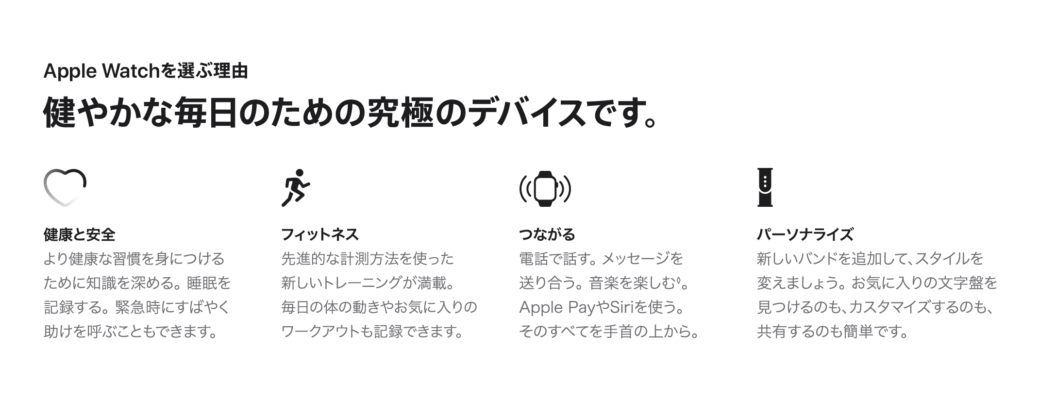 Apple Watchを選ぶ理由 健やかな毎日のための究極のデバイスです。　健康と安全：より健康な習慣を身につけるために知識を深める。睡眠を記録する。緊急時にすばやく助けを呼ぶこともできます。　フィットネス：先進的な計測方法を使った新しいトレーニングが満載。毎日の体の動きやお気に入りのワークアウトも記録できます。　つながる：電話で話す。メッセージを送り合う。音楽を楽しむ◊。Apple PayやSiriを使う。そのすべてを手首の上から。　パーソナライズ：新しいバンドを追加して、スタイルを変えましょう。お気に入りの文字盤を見つけるのも、カスタマイズするのも、共有するのも簡単です。